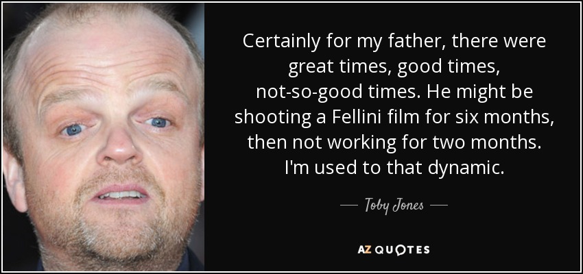 Certainly for my father, there were great times, good times, not-so-good times. He might be shooting a Fellini film for six months, then not working for two months. I'm used to that dynamic. - Toby Jones