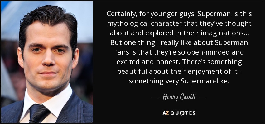 Certainly, for younger guys, Superman is this mythological character that they've thought about and explored in their imaginations... But one thing I really like about Superman fans is that they're so open-minded and excited and honest. There's something beautiful about their enjoyment of it - something very Superman-like. - Henry Cavill