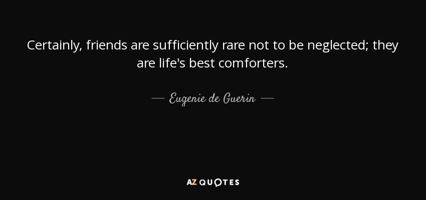 Certainly, friends are sufficiently rare not to be neglected; they are life's best comforters. - Eugenie de Guerin