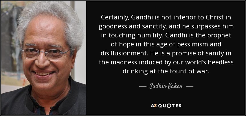 Certainly, Gandhi is not inferior to Christ in goodness and sanctity, and he surpasses him in touching humility. Gandhi is the prophet of hope in this age of pessimism and disillusionment. He is a promise of sanity in the madness induced by our world's heedless drinking at the fount of war. - Sudhir Kakar