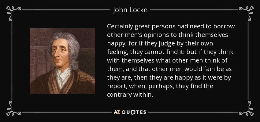 Certainly great persons had need to borrow other men's opinions to think themselves happy; for if they judge by their own feeling, they cannot find it: but if they think with themselves what other men think of them, and that other men would fain be as they are, then they are happy as it were by report, when, perhaps, they find the contrary within. - John Locke