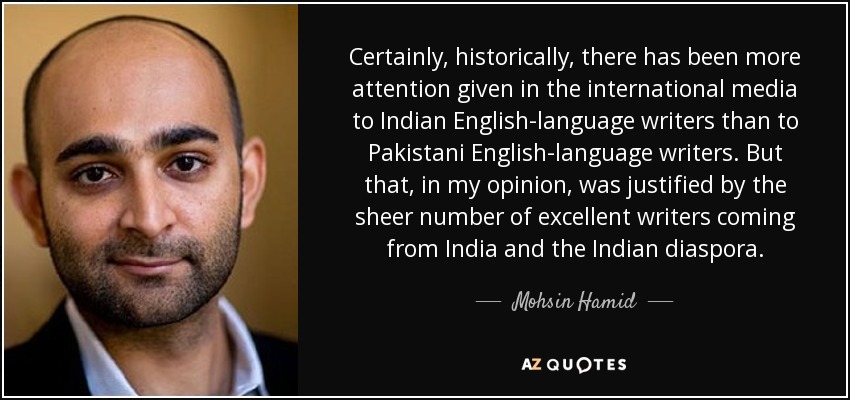 Certainly, historically, there has been more attention given in the international media to Indian English-language writers than to Pakistani English-language writers. But that, in my opinion, was justified by the sheer number of excellent writers coming from India and the Indian diaspora. - Mohsin Hamid