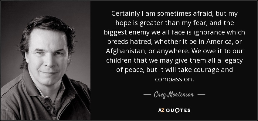 Certainly I am sometimes afraid, but my hope is greater than my fear, and the biggest enemy we all face is ignorance which breeds hatred, whether it be in America, or Afghanistan, or anywhere. We owe it to our children that we may give them all a legacy of peace, but it will take courage and compassion. - Greg Mortenson