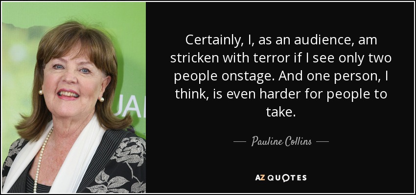Certainly, I, as an audience, am stricken with terror if I see only two people onstage. And one person, I think, is even harder for people to take. - Pauline Collins
