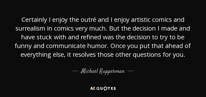 Certainly I enjoy the outré and I enjoy artistic comics and surrealism in comics very much. But the decision I made and have stuck with and refined was the decision to try to be funny and communicate humor. Once you put that ahead of everything else, it resolves those other questions for you. - Michael Kupperman