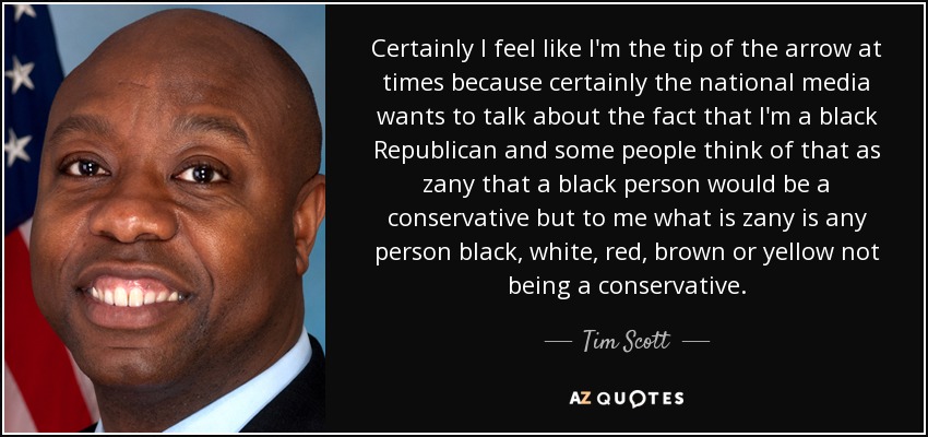 Certainly I feel like I'm the tip of the arrow at times because certainly the national media wants to talk about the fact that I'm a black Republican and some people think of that as zany that a black person would be a conservative but to me what is zany is any person black, white, red, brown or yellow not being a conservative. - Tim Scott