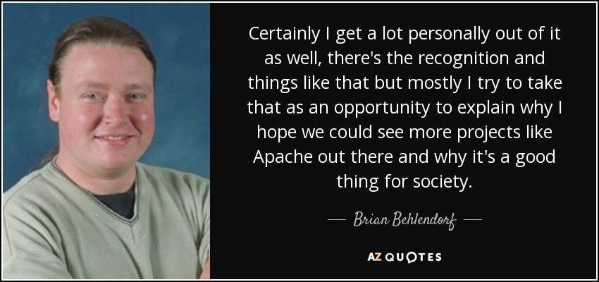 Certainly I get a lot personally out of it as well, there's the recognition and things like that but mostly I try to take that as an opportunity to explain why I hope we could see more projects like Apache out there and why it's a good thing for society. - Brian Behlendorf