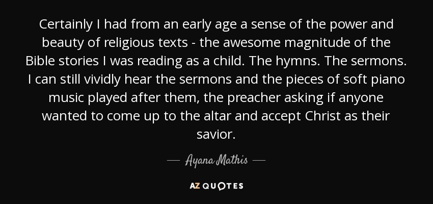 Certainly I had from an early age a sense of the power and beauty of religious texts - the awesome magnitude of the Bible stories I was reading as a child. The hymns. The sermons. I can still vividly hear the sermons and the pieces of soft piano music played after them, the preacher asking if anyone wanted to come up to the altar and accept Christ as their savior. - Ayana Mathis