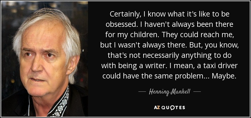 Certainly, I know what it's like to be obsessed. I haven't always been there for my children. They could reach me, but I wasn't always there. But, you know, that's not necessarily anything to do with being a writer. I mean, a taxi driver could have the same problem... Maybe. - Henning Mankell
