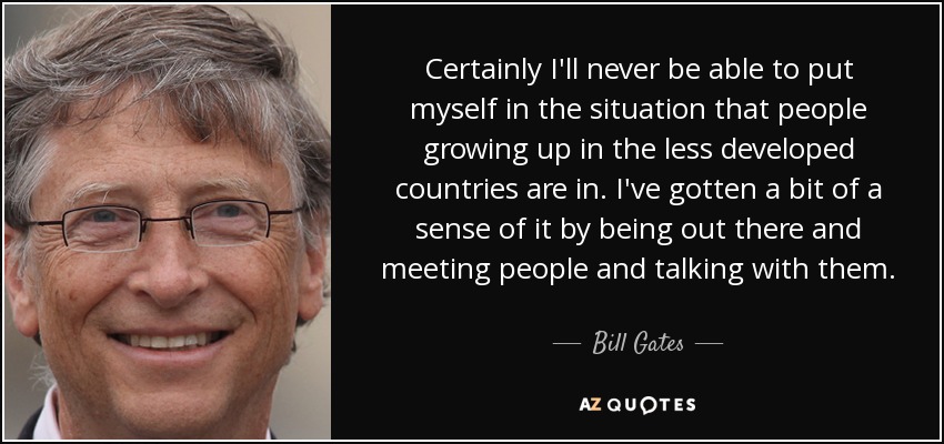 Certainly I'll never be able to put myself in the situation that people growing up in the less developed countries are in. I've gotten a bit of a sense of it by being out there and meeting people and talking with them. - Bill Gates
