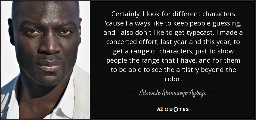 Certainly, I look for different characters 'cause I always like to keep people guessing, and I also don't like to get typecast. I made a concerted effort, last year and this year, to get a range of characters, just to show people the range that I have, and for them to be able to see the artistry beyond the color. - Adewale Akinnuoye-Agbaje