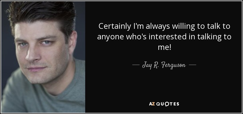 Certainly I'm always willing to talk to anyone who's interested in talking to me! - Jay R. Ferguson