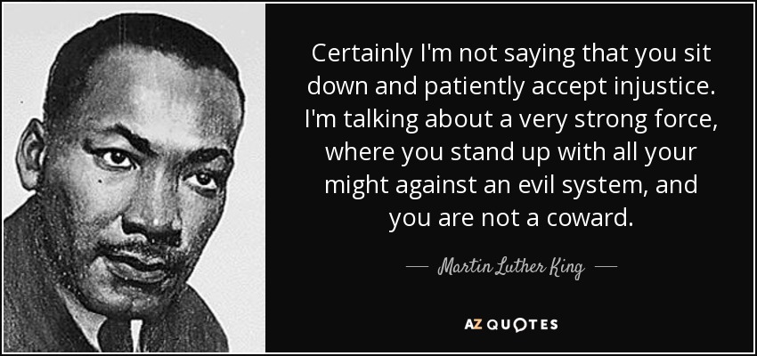 Certainly I'm not saying that you sit down and patiently accept injustice. I'm talking about a very strong force, where you stand up with all your might against an evil system, and you are not a coward. - Martin Luther King, Jr.