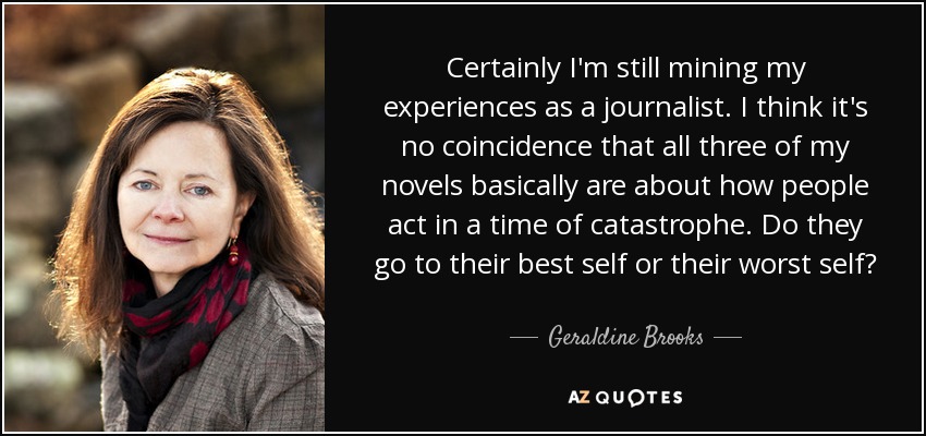 Certainly I'm still mining my experiences as a journalist. I think it's no coincidence that all three of my novels basically are about how people act in a time of catastrophe. Do they go to their best self or their worst self? - Geraldine Brooks