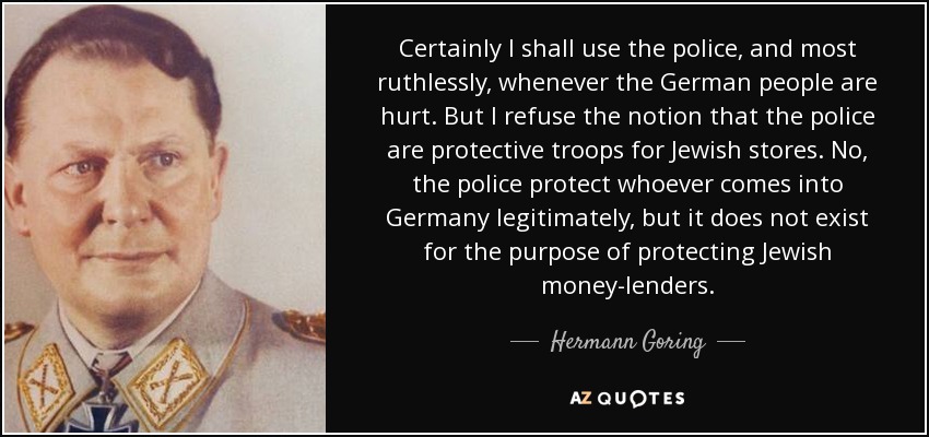 Certainly I shall use the police, and most ruthlessly, whenever the German people are hurt. But I refuse the notion that the police are protective troops for Jewish stores. No, the police protect whoever comes into Germany legitimately, but it does not exist for the purpose of protecting Jewish money-lenders. - Hermann Goring