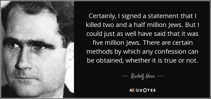 Certainly, I signed a statement that I killed two and a half million Jews. But I could just as well have said that it was five million Jews. There are certain methods by which any confession can be obtained, whether it is true or not. - Rudolf Hess