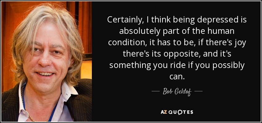 Certainly, I think being depressed is absolutely part of the human condition, it has to be, if there's joy there's its opposite, and it's something you ride if you possibly can. - Bob Geldof