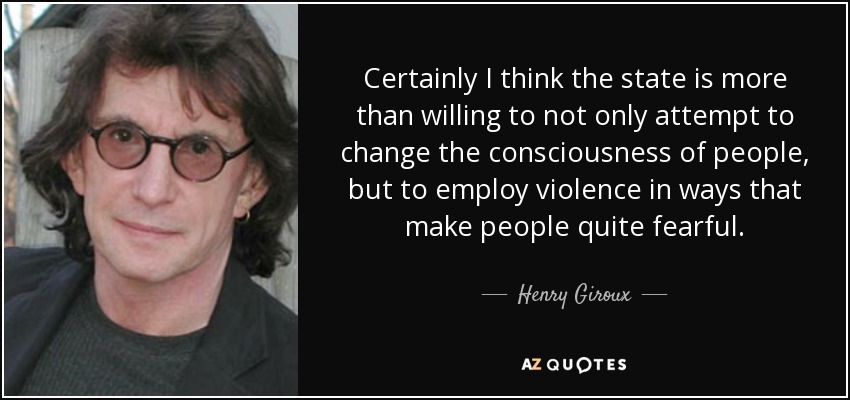 Certainly I think the state is more than willing to not only attempt to change the consciousness of people, but to employ violence in ways that make people quite fearful. - Henry Giroux