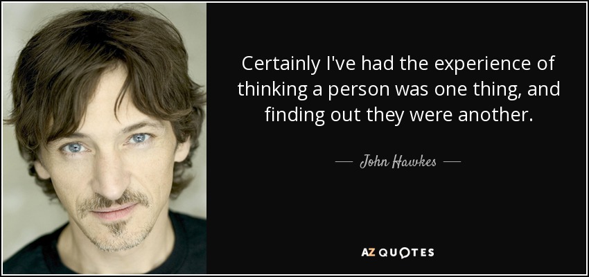 Certainly I've had the experience of thinking a person was one thing, and finding out they were another. - John Hawkes