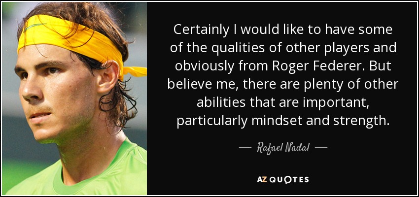 Certainly I would like to have some of the qualities of other players and obviously from Roger Federer. But believe me, there are plenty of other abilities that are important, particularly mindset and strength. - Rafael Nadal