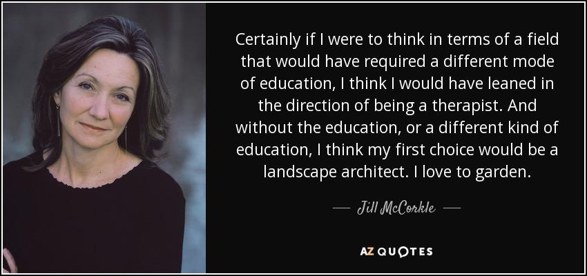 Certainly if I were to think in terms of a field that would have required a different mode of education, I think I would have leaned in the direction of being a therapist. And without the education, or a different kind of education, I think my first choice would be a landscape architect. I love to garden. - Jill McCorkle