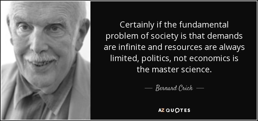 Certainly if the fundamental problem of society is that demands are infinite and resources are always limited, politics, not economics is the master science. - Bernard Crick