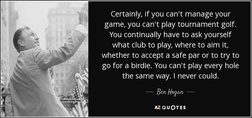 Certainly, if you can't manage your game, you can't play tournament golf. You continually have to ask yourself what club to play, where to aim it, whether to accept a safe par or to try to go for a birdie. You can't play every hole the same way. I never could. - Ben Hogan