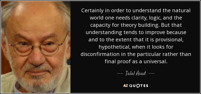 Certainly in order to understand the natural world one needs clarity, logic, and the capacity for theory building. But that understanding tends to improve because and to the extent that it is provisional, hypothetical, when it looks for disconfirmation in the particular rather than final proof as a universal. - Talal Asad