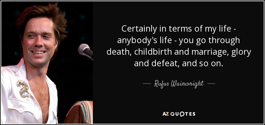 Certainly in terms of my life - anybody's life - you go through death, childbirth and marriage, glory and defeat, and so on. - Rufus Wainwright