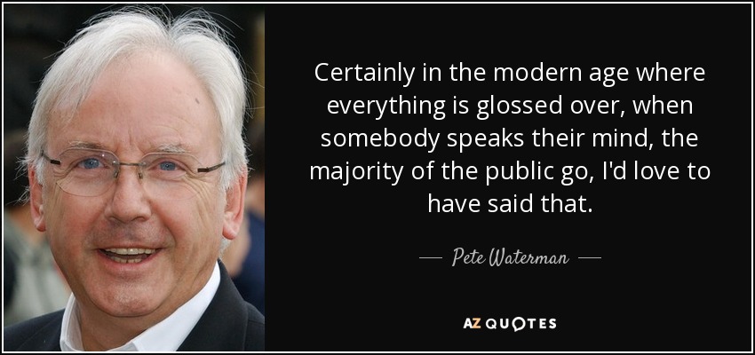 Certainly in the modern age where everything is glossed over, when somebody speaks their mind, the majority of the public go, I'd love to have said that. - Pete Waterman