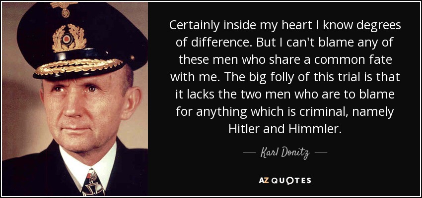 Certainly inside my heart I know degrees of difference. But I can't blame any of these men who share a common fate with me. The big folly of this trial is that it lacks the two men who are to blame for anything which is criminal, namely Hitler and Himmler. - Karl Donitz