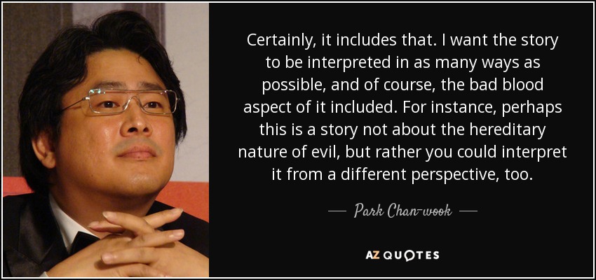 Certainly, it includes that. I want the story to be interpreted in as many ways as possible, and of course, the bad blood aspect of it included. For instance, perhaps this is a story not about the hereditary nature of evil, but rather you could interpret it from a different perspective, too. - Park Chan-wook