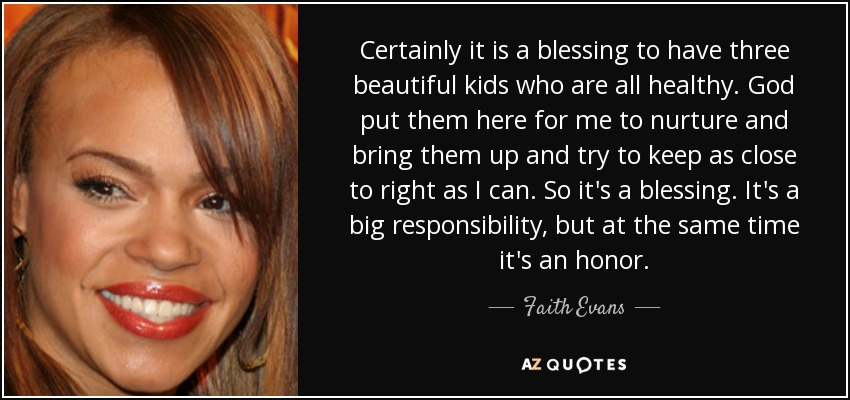 Certainly it is a blessing to have three beautiful kids who are all healthy. God put them here for me to nurture and bring them up and try to keep as close to right as I can. So it's a blessing. It's a big responsibility, but at the same time it's an honor. - Faith Evans