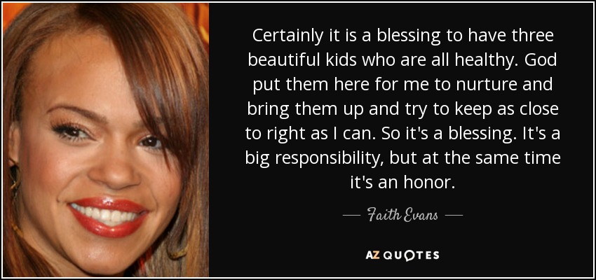 Certainly it is a blessing to have three beautiful kids who are all healthy. God put them here for me to nurture and bring them up and try to keep as close to right as I can. So it's a blessing. It's a big responsibility, but at the same time it's an honor. - Faith Evans