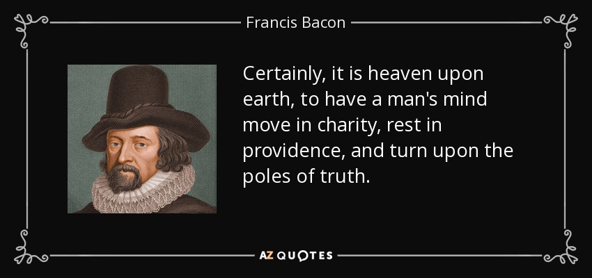 Certainly, it is heaven upon earth, to have a man's mind move in charity, rest in providence, and turn upon the poles of truth. - Francis Bacon