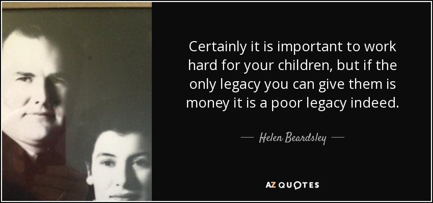 Certainly it is important to work hard for your children, but if the only legacy you can give them is money it is a poor legacy indeed. - Helen Beardsley