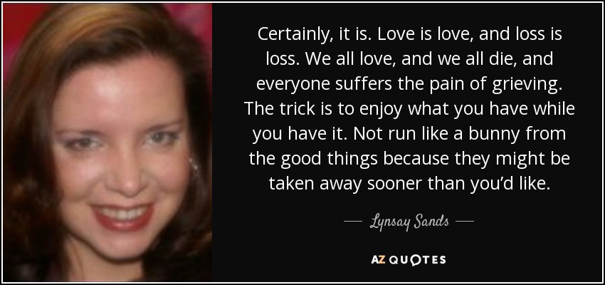 Certainly, it is. Love is love, and loss is loss. We all love, and we all die, and everyone suffers the pain of grieving. The trick is to enjoy what you have while you have it. Not run like a bunny from the good things because they might be taken away sooner than you’d like. - Lynsay Sands
