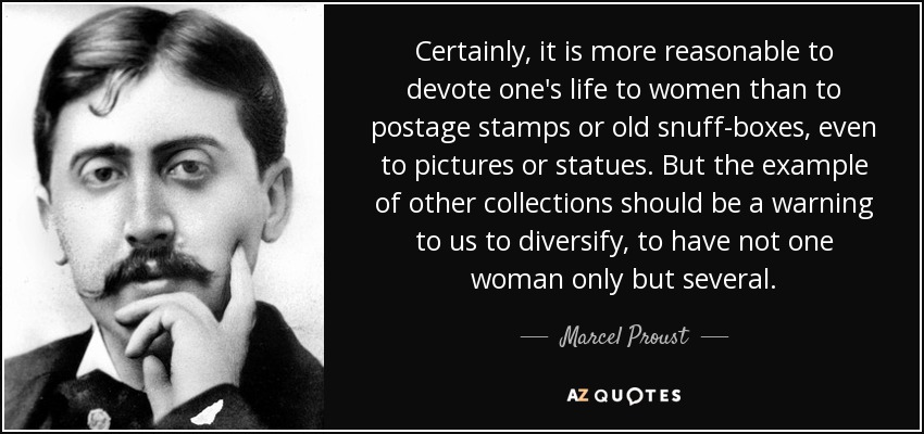 Certainly, it is more reasonable to devote one's life to women than to postage stamps or old snuff-boxes, even to pictures or statues. But the example of other collections should be a warning to us to diversify, to have not one woman only but several. - Marcel Proust