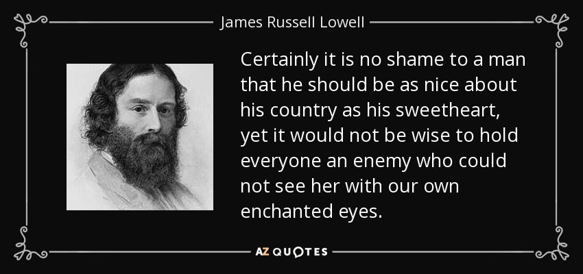 Certainly it is no shame to a man that he should be as nice about his country as his sweetheart, yet it would not be wise to hold everyone an enemy who could not see her with our own enchanted eyes. - James Russell Lowell