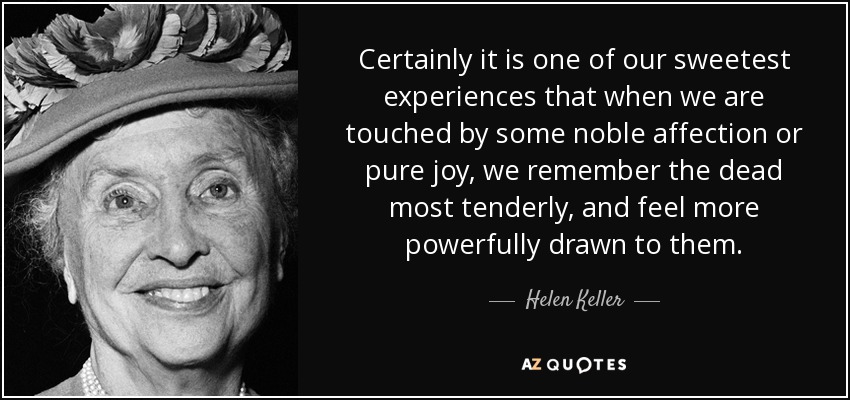 Certainly it is one of our sweetest experiences that when we are touched by some noble affection or pure joy, we remember the dead most tenderly, and feel more powerfully drawn to them. - Helen Keller