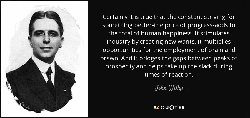 Certainly it is true that the constant striving for something better-the price of progress-adds to the total of human happiness. It stimulates industry by creating new wants. It multiplies opportunities for the employment of brain and brawn. And it bridges the gaps between peaks of prosperity and helps take up the slack during times of reaction. - John Willys