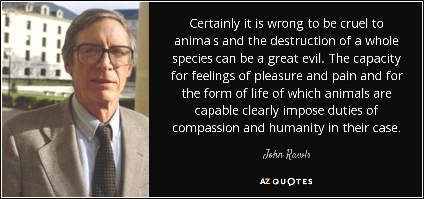 Certainly it is wrong to be cruel to animals and the destruction of a whole species can be a great evil. The capacity for feelings of pleasure and pain and for the form of life of which animals are capable clearly impose duties of compassion and humanity in their case. - John Rawls
