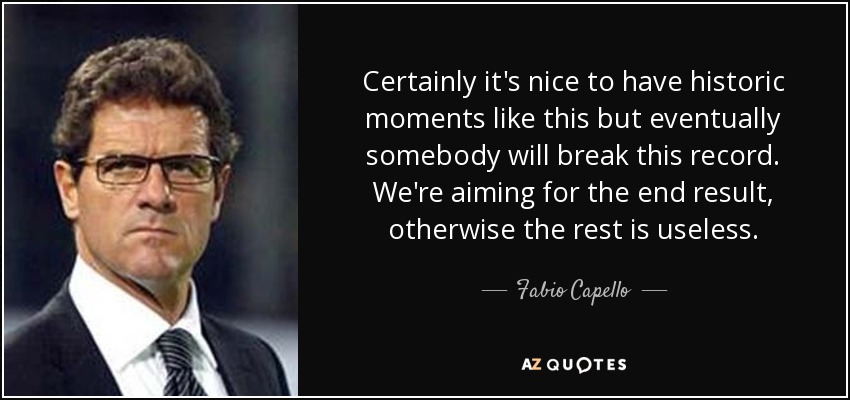 Certainly it's nice to have historic moments like this but eventually somebody will break this record. We're aiming for the end result, otherwise the rest is useless. - Fabio Capello