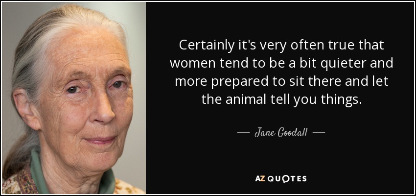 Certainly it's very often true that women tend to be a bit quieter and more prepared to sit there and let the animal tell you things. - Jane Goodall
