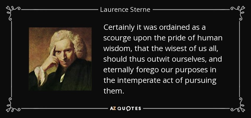 Certainly it was ordained as a scourge upon the pride of human wisdom, that the wisest of us all, should thus outwit ourselves, and eternally forego our purposes in the intemperate act of pursuing them. - Laurence Sterne