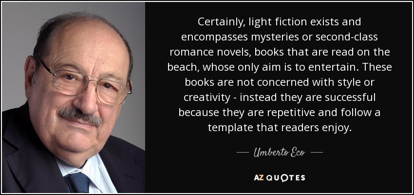Certainly, light fiction exists and encompasses mysteries or second-class romance novels, books that are read on the beach, whose only aim is to entertain. These books are not concerned with style or creativity - instead they are successful because they are repetitive and follow a template that readers enjoy. - Umberto Eco