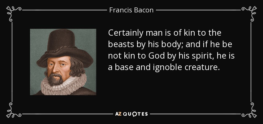 Certainly man is of kin to the beasts by his body; and if he be not kin to God by his spirit, he is a base and ignoble creature. - Francis Bacon