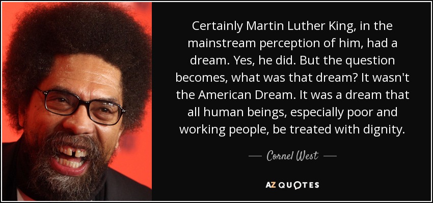 Certainly Martin Luther King, in the mainstream perception of him, had a dream. Yes, he did. But the question becomes, what was that dream? It wasn't the American Dream. It was a dream that all human beings, especially poor and working people, be treated with dignity. - Cornel West