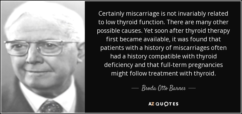 Certainly miscarriage is not invariably related to low thyroid function. There are many other possible causes. Yet soon after thyroid therapy first became available, it was found that patients with a history of miscarriages often had a history compatible with thyroid deficiency and that full-term pregnancies might follow treatment with thyroid. - Broda Otto Barnes