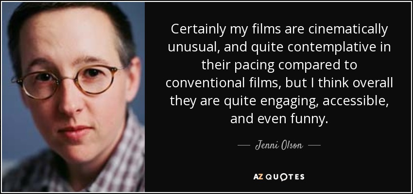 Certainly my films are cinematically unusual, and quite contemplative in their pacing compared to conventional films, but I think overall they are quite engaging, accessible, and even funny. - Jenni Olson
